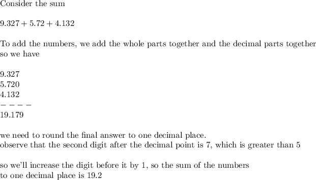 \\\text{Consider the sum}\\\\9.327 + 5.72 + 4.132\\\\\text{To add the numbers, we add the whole parts together and the decimal parts together}\\\text{so we have}\\\\\ \ 9.327\\5.720\\4.132\\----\\19.179\\\\\text{we need to round the final answer to one decimal place.}\\\text{observe that the second digit after the decimal point is 7, which is greater than 5}\\\\\text{so we'll increase the digit before it by 1, so the sum of the numbers}\\\text{to one decimal place is }19.2