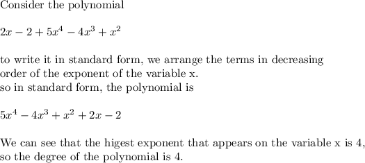 \text{Consider the polynomial}\\ \\ 2x-2+5x^4-4x^3+x^2\\ \\ \text{to write it in standard form, we arrange the terms in decreasing}\\ \text{order of the exponent of the variable x.}\\ \text{so in standard form, the polynomial is}\\ \\ 5x^4-4x^3+x^2+2x-2\\ \\ \text{We can see that the higest exponent that appears on the variable x is 4,}\\ \text{so the degree of the polynomial is 4.}