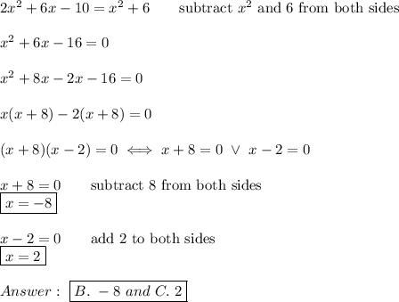2x^2+6x-10=x^2+6\qquad\text{subtract}\ x^2\ \text{and 6 from both sides}\\\\x^2+6x-16=0\\\\x^2+8x-2x-16=0\\\\x(x+8)-2(x+8)=0\\\\(x+8)(x-2)=0\iff x+8=0\ \vee\ x-2=0\\\\x+8=0\qquad\text{subtract 8 from both sides}\\\boxed{x=-8}\\\\x-2=0\qquad\text{add 2 to both sides}\\\boxed{x=2}\\\\Answer:\ \boxed{B.\ -8\ and\ C.\ 2}