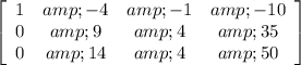 \left[\begin{array}{cccc}1&amp;-4&amp;-1&amp;-10\\0&amp;9&amp;4&amp;35\\0&amp;14&amp;4&amp;50\end{array}\right]