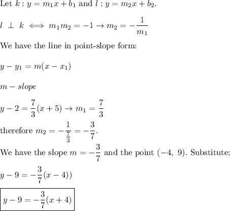 \text{Let}\ k:y=m_1x+b_1\ \text{and}\ l:y=m_2x+b_2.\\\\l\ \perp\ k\iff m_1m_2=-1\to m_2=-(1)/(m_1)\\\\\text{We have the line in point-slope form:}\\\\y-y_1=m(x-x_1)\\\\m-slope\\\\y-2=(7)/(3)(x+5)\to m_1=(7)/(3)\\\\\text{therefore}\ m_2=-(1)/((7)/(3))=-(3)/(7).\\\\\text{We have the slope}\ m=-(3)/(7)\ \text{and the point}\ (-4,\ 9).\ \text{Substitute:}\\\\y-9=-(3)/(7)(x-4))\\\\\boxed{y-9=-(3)/(7)(x+4)}