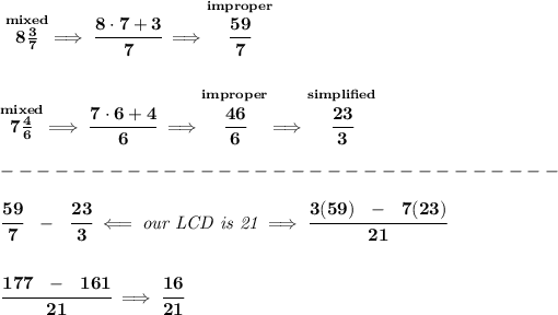 \bf \stackrel{mixed}{8(3)/(7)}\implies \cfrac{8\cdot 7+3}{7}\implies \stackrel{improper}{\cfrac{59}{7}} \\\\\\ \stackrel{mixed}{7(4)/(6)}\implies \cfrac{7\cdot 6+4}{6}\implies \stackrel{improper}{\cfrac{46}{6}}\implies \stackrel{simplified}{\cfrac{23}{3}}\\\\ -------------------------------\\\\ \cfrac{59}{7}~~-~~\cfrac{23}{3}\impliedby \textit{our LCD is 21}\implies \cfrac{3(59)~~-~~7(23)}{21} \\\\\\ \cfrac{177~~-~~161}{21}\implies \cfrac{16}{21}