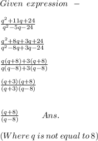 Given \: \: expression \: \: - \\ \\ \frac{ {q}^(2) + 11q + 24 }{ {q}^(2) - 5q - 24 } \\ \\ \frac{ {q}^(2) + 8q + 3q + 24 }{ {q}^(2) - 8q + 3q- 24 } \\ \\ (q(q + 8) + 3(q + 8))/(q(q - 8) + 3(q - 8)) \\ \\ ((q + 3)(q + 8))/((q + 3)(q - 8)) \\ \\ \\\: \: \: \: \: \: \: ((q + 8))/((q - 8)) \: \: \: \: \: \: \: \: \: \: \: \: Ans.\\ \\ (Where\: q \:is\: not\: equal \:to \:8)