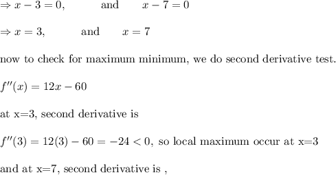 \Rightarrow x-3=0, \ \ \ \ \ \ \ \ \text{ and } \ \ \ \ \ x-7=0\\ \\ \Rightarrow x=3, \ \ \ \ \ \ \ \ \text{ and } \ \ \ \ \ x=7\\ \\ \text{now to check for maximum minimum, we do second derivative test.}\\ \\ f''(x)=12x-60\\ \\ \text{at x=3, second derivative is}\\ \\ f''(3)=12(3)-60=-24 <0, \text{ so local maximum occur at x=3}\\ \\ \text{and at x=7, second derivative is ,}