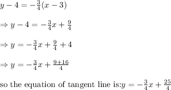 y-4=-(3)/(4)(x-3)\\ \\ \Rightarrow y-4=-(3)/(4)x+(9)/(4)\\ \\ \Rightarrow y=-(3)/(4)x+(9)/(4)+4\\ \\ \Rightarrow y=-(3)/(4)x+(9+16)/(4)\\ \\ \text{so the equation of tangent line is:} y=-(3)/(4)x+(25)/(4)
