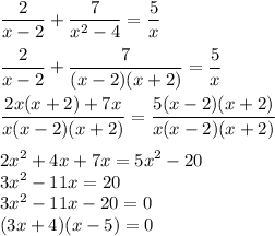 (2)/(x - 2) + \frac{7}{ {x}^(2) - 4 } = (5)/(x) \\ \\ (2)/(x - 2) + (7)/((x - 2)(x + 2)) = (5)/(x) \\ \\ (2x(x + 2) + 7x)/(x(x - 2)(x + 2)) = (5(x - 2)(x + 2))/(x(x - 2)(x + 2)) \\ \\ {2x}^(2) + 4x + 7x = {5x}^(2) - 20 \\ {3x}^(2) - 11x = 20 \\ {3x}^(2) - 11x - 20 = 0 \\ (3x + 4)(x - 5) = 0