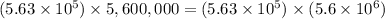 (5.63 * 10^5) * 5,600,000 =(5.63 * 10^5) * (5.6 * 10^6)