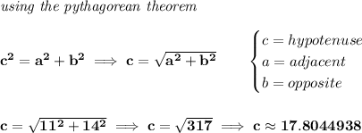 \bf \textit{using the pythagorean theorem}\\\\ c^2=a^2+b^2\implies c=√(a^2+b^2) \qquad \begin{cases} c=hypotenuse\\ a=adjacent\\ b=opposite\\ \end{cases} \\\\\\ c=√(11^2+14^2)\implies c=√(317)\implies c\approx 17.8044938