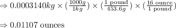 \Rightarrow 0.0003140kg* ((1000g)/(1kg))* (\frac{1\text{ pound}}{453.6g})* (\frac{16\text{ ounce}}{1\text{ pound}})\\\\\Rightarrow 0.01107\text{ ounces}