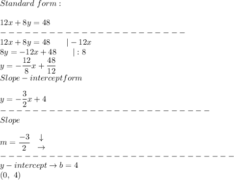 Standard\ form:\\\\12x+8y=48\\-----------------------\\12x+8y=48\qquad|-12x\\8y=-12x+48\qquad|:8\\y=-(12)/(8)x+(48)/(12)\\Slope-intercept form\\\\y=-(3)/(2)x+4\\--------------------------\\Slope\\\\m=(-3)/(2)\ \begin{array}{ccc}\downarrow\\\rightarrow\end{array}\\-----------------------------\\y-intercept\to b=4\\(0,\ 4)