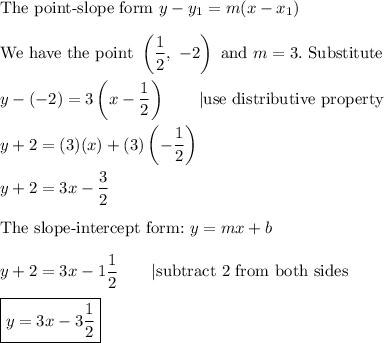 \text{The point-slope form}\ y-y_1=m(x-x_1)\\\\\text{We have the point}\ \left((1)/(2),\ -2\right)\ \text{and}\ m=3.\ \text{Substitute}\\\\y-(-2)=3\left(x-(1)/(2)\right)\qquad|\text{use distributive property}\\\\y+2=(3)(x)+(3)\left(-(1)/(2)\right)\\\\y+2=3x-(3)/(2)\\\\\text{The slope-intercept form:}\ y=mx+b\\\\y+2=3x-1(1)/(2)\qquad|\text{subtract 2 from both sides}\\\\\boxed{y=3x-3(1)/(2)}