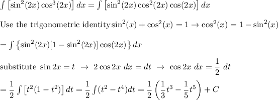 \int\left[\sin^2(2x)\cos^3(2x)\right]dx=\int\left[\sin^2(2x)\cos^2(2x)\cos(2x)\right]dx\\\\\text{Use the trigonometric identity}\sin^2(x)+\cos^2(x)=1\to\cos^2(x)=1-\sin^2(x)\\\\=\int\left\{\sin^2(2x)[1-\sin^2(2x)]\cos(2x)\right\}dx\\\\\text{substitute}\ \sin2x=t\ \to\ 2\cos2x\ dx=dt\ \to\ \cos2x\ dx=(1)/(2)\ dt\\\\=(1)/(2)\int\left[t^2(1-t^2)\right]dt=(1)/(2)\int(t^2-t^4)dt=(1)/(2)\left((1)/(3)t^3-(1)/(5)t^5\right)+C