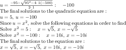 u=(-95-√(95^2-4\cdot \:1\left(-500\right)))/(2\cdot \:1):\quad -100\\\mathrm{The\:final\:solutions\:to\:the\:quadratic\:equation\:are:}\\u=5,\:u=-100\\\mathrm{Since\:}u=x^2\mathrm{,\:solve\:the\:following\:equations\:in\:order\:to\:find\:}\\\mathrm{Solve\:}\:x^2=5:\quad x=√(5),\:x=-√(5)\\\mathrm{Solve\:}\:x^2=-100:\quad x=10i,\:x=-10i\\\mathrm{The\:final\:solutions\:to\:the\:equation\:are:}\\x=√(5),\:x=-√(5),\:x=10i,\:x=-10i