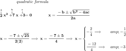 \bf ~~~~~~~~~~~~\textit{quadratic formula} \\\\ \stackrel{\stackrel{a}{\downarrow }}{2}x^2\stackrel{\stackrel{b}{\downarrow }}{+7}x\stackrel{\stackrel{c}{\downarrow }}{+3}=0 \qquad \qquad x= \cfrac{ - b \pm \sqrt { b^2 -4 a c}}{2 a} \\\\\\ x=\cfrac{-7\pm√(25)}{2(2)}\implies x=\cfrac{-7\pm 5}{4}\implies x= \begin{cases} -\cfrac{2}{4}\implies &amp;-\cfrac{1}{2}\\\\ \cfrac{-12}{4}\implies &amp;-3 \end{cases}