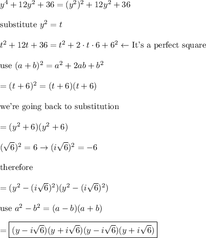 y^4+12y^2+36=(y^2)^2+12y^2+36\\\\\text{substitute}\ y^2=t\\\\t^2+12t+36=t^2+2\cdot t\cdot6+6^2\leftarrow\text{It's a perfect square}\\\\\text{use}\ (a+b)^2=a^2+2ab+b^2\\\\=(t+6)^2=(t+6)(t+6)\\\\\text{we're going back to substitution}\\\\=(y^2+6)(y^2+6)\\\\(\sqrt6)^2=6\to(i\sqrt6)^2=-6\\\\\text{therefore}\\\\=(y^2-(i\sqrt6)^2)(y^2-(i\sqrt6)^2)\\\\\text{use}\ a^2-b^2=(a-b)(a+b)\\\\=\boxed{(y-i\sqrt6)(y+i\sqrt6)(y-i\sqrt6)(y+i\sqrt6)}