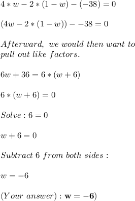 4*w-2*(1-w)-(-38)=0 \\ \\ (4w - 2 * (1 - w)) - -38 = 0 \\ \\ Afterward,\ we \ would \ then \ want \ to \\ pull \ out \ like \ factors. \\ \\ 6w + 36 = 6 * (w + 6) \\ \\ 6 * (w + 6) = 0 \\ \\ Solve : 6 = 0 \\ \\ w+6 = 0 \\ \\ Subtract \ 6 \ from \ both \ sides: \\ \\ w = -6 \\ \\ (Your \ answer): \bf{w= -6)}