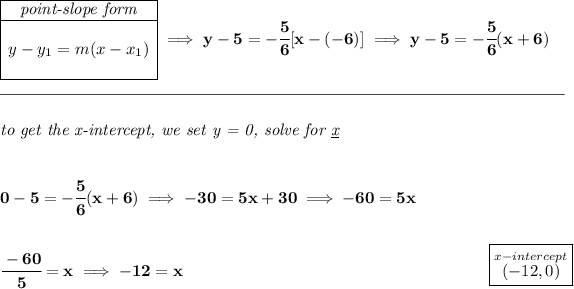 \bf \begin{array}ll \cline{1-1} \textit{point-slope form}\\ \cline{1-1} \\ y-y_1=m(x-x_1) \\\\ \cline{1-1} \end{array}\implies y-5=-\cfrac{5}{6}[x-(-6)]\implies y-5=-\cfrac{5}{6}(x+6) \\\\[-0.35em] \rule{34em}{0.25pt}\\\\ \textit{to get the x-intercept, we set y = 0, solve for \underline{x}} \\\\\\ 0-5=-\cfrac{5}{6}(x+6)\implies -30=5x+30\implies -60=5x \\\\\\ \cfrac{-60}{5}=x\implies -12=x~\hfill \boxed{\stackrel{x-intercept}{(-12,0)}}