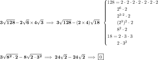 \bf 3√(128)-2√(6)* 4√(3)\implies 3√(128)-(2* 4)√(18)~~ \begin{cases} 128=2\cdot 2\cdot 2\cdot 2\cdot 2\cdot 2\cdot 2\\ \qquad 2^6\cdot 2\\ \qquad 2^(3\cdot 2)\cdot 2\\ \qquad (2^3)^2\cdot 2\\ \qquad 8^2\cdot 2\\ 18=2\cdot 3\cdot 3\\ \qquad 2\cdot 3^2 \end{cases} \\\\\\ 3√(8^2\cdot 2)-8√(2\cdot 3^2)\implies 24√(2)-24√(2)\implies \boxed{0}