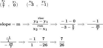 \bf (\stackrel{x_1}{(5)/(7)}~,~\stackrel{y_1}{0})\qquad (\stackrel{x_2}{-3}~,~\stackrel{y_2}{-1}) \\\\\\ slope = m\implies \cfrac{\stackrel{rise}{ y_2- y_1}}{\stackrel{run}{ x_2- x_1}}\implies \cfrac{-1-0}{-3-(5)/(7)}\implies \cfrac{-1}{~~-(26)/(7)~~} \\\\\\ \cfrac{(-1)/(1)}{~~-(26)/(7)~~}\implies \cfrac{-1}{1}\cdot \cfrac{7}{-26}\implies \cfrac{7}{26}