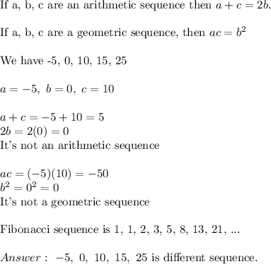 \text{If a, b, c are an arithmetic sequence then}\ a+c=2b.\\\\\text{If a, b, c are a geometric sequence, then}\ ac=b^2\\\\\text{We have -5, 0, 10, 15, 25}\\\\a=-5,\ b=0,\ c=10\\\\a+c=-5+10=5\\2b=2(0)=0\\\text{It's not an arithmetic sequence}\\\\ac=(-5)(10)=-50\\b^2=0^2=0\\\text{It's not a geometric sequence}\\\\\text{Fibonacci sequence is 1, 1, 2, 3, 5, 8, 13, 21, ...}\\\\Answer:\ -5,\ 0,\ 10,\ 15,\ 25\ \text{is different sequence}.