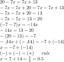 20 - 7x = 7x + 13 \\ - 7x - 7x + 20 = 7x - 7x + 13 \\ - 7x - 7x + 20 = 13 \\ - 7x - 7x = 13 - 20 \\ ( - 7 - 7)x = - 14x \\ - 14x = 13 - 20 \\ - (20 - 13) = - 7 \\ - \\ot14x / ( - \\ot14) = - 7 / ( - 14) \\ x = -7 / ( - 14) \\ ( - ) / ( - ) = ( + ) \: \: \: \: \: \: \: rule \\ x = 7 / 14 = (1)/(2) = 0.5