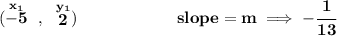 \bf (\stackrel{x_1}{-5}~,~\stackrel{y_1}{2})\qquad \qquad \qquad slope = m\implies -\cfrac{1}{13} \\\\\\ % point-slope intercept \stackrel{\textit{point-slope form}}{y- y_1= m(x- x_1)}\implies y-2=-\cfrac{1}{13}[x-(-5)] \\\\\\ y-2=-\cfrac{1}{13}(x+5)\implies y-2=-\cfrac{1}{13}x-\cfrac{5}{13} \\\\\\ y=-\cfrac{1}{13}x-\cfrac{5}{13}+2\implies y=-\cfrac{1}{13}x+\cfrac{21}{13}