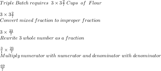 Triple \; Batch \; requires\; \; 3 * 3(2)/(7) \; Cups\; \; of\; \; Flour\\ \\ 3 * 3(2)/(7)\\ Convert \; mixed \; fraction\; to\; improper\; fraction\\ \\ 3 * (23)/(7) \\ Rewrite\; 3\; whole\; number\; as\; a\; fraction\\ \\ (3)/(1) *(23)/(7) \\ Multiply\; numerator\; with\; numerator\; and\; denominator\; with\; denominator\\ \\ (69)/(7)