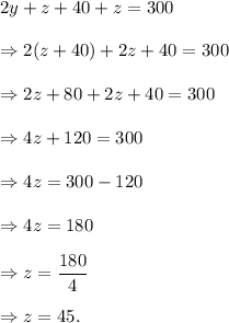 2y+z+40+z=300\\\\\Rightarrow 2(z+40)+2z+40=300\\\\\Rightarrow 2z+80+2z+40=300\\\\\Rightarrow 4z+120=300\\\\\Rightarrow 4z=300-120\\\\\Rightarrow 4z=180\\\\\Rightarrow z=(180)/(4)\\\\\Rightarrow z=45.