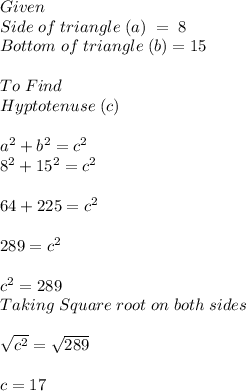 Given\\Side\;of\;triangle\;(a)\; =\; 8\\ Bottom\;of\;triangle\;(b)=15\\ \\ To\; Find\\Hyptotenuse\;(c)\\ \\ a^(2)+b^(2)=c^(2)\\ 8^2+15^2=c^2\\ \\ 64+225=c^2\\ \\ 289=c^2\\ \\ c^2=289\\ Taking \; Square\;root\;on\;both\;sides\\ \\ √(c^2)=√(289) \\ \\ c=17