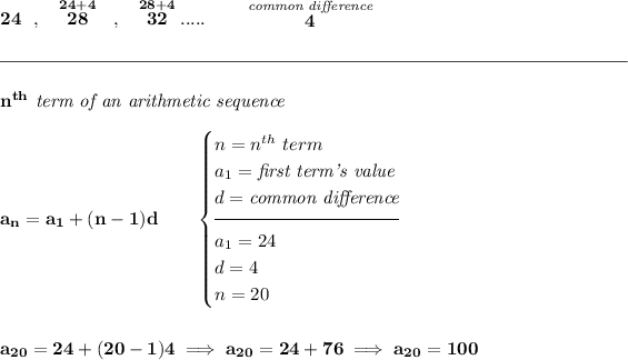 \bf 24~~,~~\stackrel{24+4}{28}~~,~~\stackrel{28+4}{32}.....\qquad \stackrel{\textit{common difference}}{4} \\\\[-0.35em] \rule{34em}{0.25pt}\\\\ n^(th)\textit{ term of an arithmetic sequence} \\\\ a_n=a_1+(n-1)d\qquad \begin{cases} n=n^(th)\ term\\ a_1=\textit{first term's value}\\ d=\textit{common difference}\\[-0.5em] \hrulefill\\ a_1=24\\ d=4\\ n=20 \end{cases} \\\\\\ a_(20)=24+(20-1)4\implies a_(20)=24+76\implies a_(20)=100