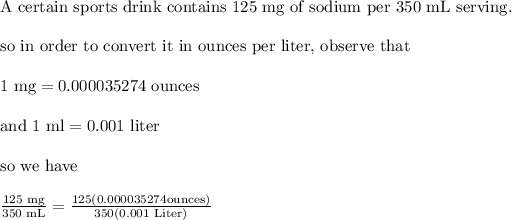 \text{A certain sports drink contains 125 mg of sodium per 350 mL serving.}\\ \\ \text{so in order to convert it in ounces per liter, observe that}\\ \\ 1 \text{ mg}=0.000035274 \text{ ounces}\\ \\ \text{and 1 ml}=0.001 \text{ liter}\\ \\ \text{so we have}\\ \\ \frac{125 \text{ mg}}{350 \text{ mL}}=\frac{125 (0.000035274 \text{ounces})}{350 (0.001 \text{ Liter})}