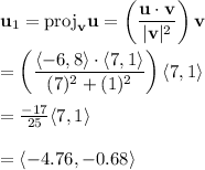 \bold{u}_1 = \mathrm{proj}_{\bold{v}} \bold{u} = \left( \frac{\bold{u} \cdot \bold{v}}{|\bold{v}|^2}\right) \bold{v} \\ \\= \left((\langle -6, 8 \rangle \cdot \langle 7,1 \rangle)/((7)^2 + (1)^2)\right) \langle 7, 1 \rangle \\ \\= (-17)/(25) \langle 7, 1 \rangle \\ \\= \langle -4.76,-0.68\rangle