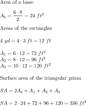 \text{Area of a base:}\\\\A_b=(6\cdot8)/(2)=24\ ft^2\\\\\text{Areas of the rectangles}\\\\4\ yd=4\cdot3\ ft=12\ ft\\\\A_1=6\cdot12=72\ ft^2\\A_2=8\cdot12=96\ ft^2\\A_3=10\cdot12=120\ ft^2\\\\\text{Surface area of the triangular prism}\\\\SA=2A_b+A_1+A_2+A_3\\\\SA=2\cdot24+72+96+120=336\ ft^2