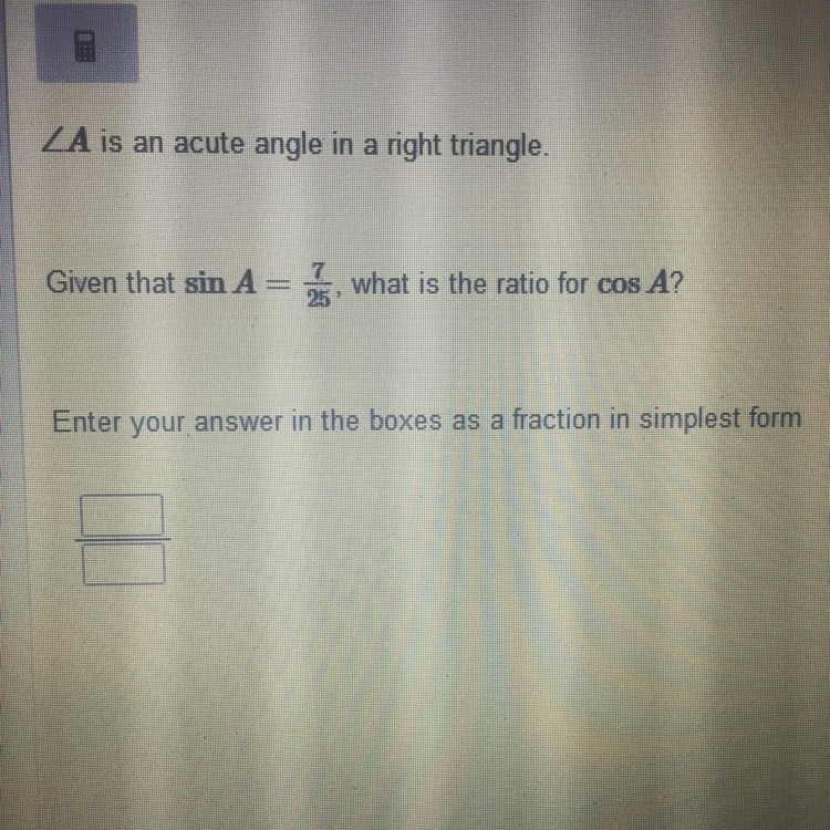 A is an acute angle in a right triangle, Given that Sin A= 7/25, what is the ratio-example-1