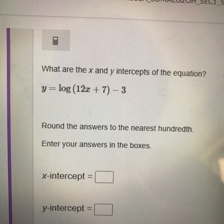 Y=log(12x+7)-3 What are the x and y intercepts of the equation rounded to the nearest-example-1