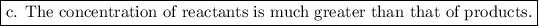 \boxed{\text{c. The concentration of reactants is much greater than that of products.}}