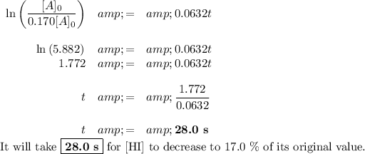 \begin{array}{rcl}\ln \left (([A]_(0))/(0.170[A]_(0)) \right ) &amp; = &amp; 0.0632t\\\\\ln \left (5.882) &amp; = &amp; 0.0632t\\1.772 &amp; = &amp; 0.0632t\\\\t &amp; = &amp; (1.772)/(0.0632)\\\\t &amp; = &amp; \textbf{{28.0 s}}\\\end{array}\\\text{It will take } \boxed{\textbf{28.0 s}} \text{ for [HI] to decrease to 17.0 \% of its original value.}