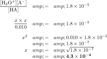 \begin{array}{rcl}\frac{\text{[H$_(3)$O$^(+)$][A$^(-)$]}}{\text{[HA]}}&amp; = &amp;1.8 * 10^(-5)\\\\ (x* x)/(0.010)&amp; = &amp;1.8 * 10^(-5)\\\\ x^(2) &amp; = &amp; 0.010*1.8 * 10^(-5) \\&amp; = &amp;1.8 * 10^(-7)\\x &amp; = &amp; \sqrt{1.8 * 10^(-7)}\\&amp; = &amp; \mathbf{4.3 * 10^(-4)}\\\end{array}