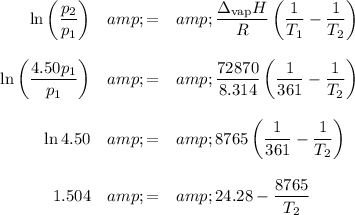 \begin{array}{rcl}\ln \left ((p_(2))/(p_(1)) \right)&amp; = &amp; \frac{\Delta_{\text{vap}}H}{R} \left( (1)/(T_(1)) - (1)/(T_(2)) \right)\\\\\ln \left ((4.50p_(1))/(p_(1)) \right)&amp; = &amp; (72870)/(8.314) \left((1 )/( 361) - (1)/(T_(2)) \right)\\\\\ln4.50 &amp; = &amp; 8765 \left((1 )/( 361) - (1)/(T_(2)) \right)\\\\1.504 &amp; = &amp; 24.28 - (8765)/(T_(2))\\\\\end{array}\\