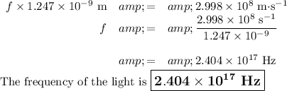 \begin{array}{rcl}f * 1.247 * 10^(-9)\text{ m}&amp; =&amp; 2.998 * 10^(8) \text{ m$\cdot $s$^(-1)$}\\f &amp; = &amp; \frac{2.998 * 10^(8) \text{ s$^(-1)$}}{1.247 * 10^(-9)}\\\\&amp; = &amp;2.404 * 10^(17)\text{ Hz}\\\end{array}\\\text{The frequency of the light is $\large \boxed{\mathbf{2.404 * 10^(17)}\textbf{ Hz}}$}