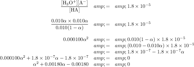 \begin{array}{rcl}\frac{\text{[H$_(3)$O$^(+)$][A$^(-)$]}}{\text{[HA]}}&amp; = &amp;1.8 * 10^(-5)\\\\ (0.010\alpha* 0.010\alpha )/(0.010(1-\alpha))&amp; = &amp;1.8 * 10^(-5)\\\\ 0.000100\alpha^(2) &amp; = &amp; 0.010(1-\alpha)*1.8 * 10^(-5) \\&amp; = &amp;(0.010-0.010\alpha) * 1.8 * 10^(-5)\\&amp; = &amp; 1.8 * 10^(-7) - 1.8 * 10^(-7)\alpha\\0.000100\alpha^(2) + 1.8 * 10^(-7)\alpha - 1.8 * 10^(-7)&amp; = &amp; 0\\\alpha^(2)+ 0.00180\alpha - 0.00180&amp; = &amp; 0\\\end{array}