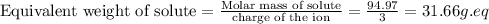 \text{Equivalent weight of solute}=\frac{\text{Molar mass of solute}}{\text{charge of the ion}}=(94.97)/(3)=31.66g.eq