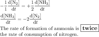 -(1)/(1)\frac{\text{d[N$_(2)$]}}{\text{d}t} = +(1)/(2)\frac{\text{d[NH$_(3)$]}}{\text{d}t}\\\\\frac{\text{d[NH$_(3)$]}}{\text{d}t} = -2\frac{\text{d[N$_(2)$]}}{\text{d}t}\\\text{The rate of formation of ammonia is $\large \boxed{\textbf{twice}}$}\\\text{the rate of consumption of nitrogen.}