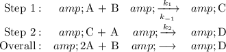 \begin{array}{rrcl}\text{Step 1}:&amp; \text{A + B} &amp; \xrightarrow [k_(-1)]{k_(1)} &amp; \text{C}\\\text{Step 2}: &amp; \text{C + A} &amp; \xrightarrow [ ]{k_(2)} &amp; \text{D}\\\text{Overall}: &amp; \text{2A + B} &amp; \longrightarrow \, &amp; \text{D}\\\end{array}