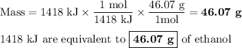 \text{Mass} = \text{1418 kJ} * \frac{\text{1 mol}}{\text{1418 kJ}} * \frac{\text{46.07 g}}{\text{1mol}}= \textbf{46.07 g}\\\\\text{1418 kJ are equivalent to $\boxed{\textbf{46.07 g}}$ of ethanol}
