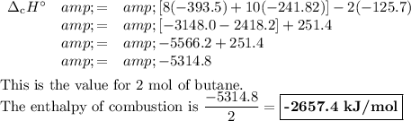 \begin{array}{rcl}\Delta_{\text{c}}H^(\circ) &amp; = &amp; [8(-393.5) + 10(-241.82)] - 2(-125.7)\\&amp; = &amp; [-3148.0 - 2418.2] +251.4\\&amp; = &amp; -5566.2 + 251.4\\&amp; = &amp; -5314.8\\\end{array}\\\\\text{This is the value for 2 mol of butane.}\\\text{The enthalpy of combustion is } (-5314.8)/(2) = \boxed{\textbf{-2657.4 kJ/mol}}