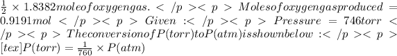 \frac {1}{2}* 1.8382 mole of oxygen gas. </p><p>Moles of oxygen gas produced = 0.9191 mol</p><p>Given: </p><p>Pressure = 746 torr </p><p>The conversion of P(torr) to P(atm) is shown below: </p><p>[tex]P(torr)=\frac {1}{760}* P(atm)