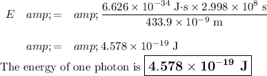 \begin{array}{rcl}E &amp; = &amp; \frac{6.626 * 10^(-34) \text{ J$\cdot$s} * 2.998 * 10^(8)\text{ s}} {433.9 * 10^(-9) \text{ m}}\\\\&amp; = &amp; 4.578 * 10^(-19) \text{ J}\\\end{array}\\\text{The energy of one photon is $\large \boxed{\mathbf{4.578 * 10^(-19)} \textbf{ J}}$}