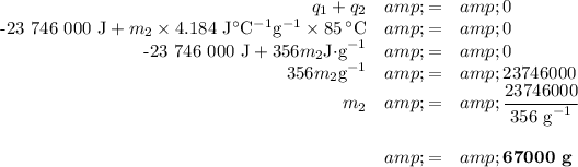 \begin{array}{rcl}q_(1) + q_(2) &amp; = &amp; 0\\\text{-23 746 000 J} + m_(2) * 4.184 \text{ J$^(\circ)$C$^(-1)$g$^(-1)$} * 85 \, ^(\circ)\text{C} &amp; = &amp; 0\\\text{-23 746 000 J} + 356m_(2) \text{J$\cdot$g}^(-1) &amp; = &amp; 0\\356m_(2) \text{g}^(-1) &amp; = &amp; 23746000\\m_2&amp;=&amp; \frac{23746000}{\text{356 g}^(-1)}\\\\ &amp; = &amp; \textbf{67000 g}\\\end{array}\\