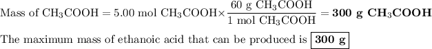 \text{Mass of CH$_(3)$COOH} =\text{5.00 mol CH$_(3)$COOH} * \frac{\text{60 g CH$_(3)$COOH}}{\text{1 mol CH$_(3)$COOH}} = \textbf{300 g CH$_(3)$COOH}\\\\\text{The maximum mass of ethanoic acid that can be produced is $\boxed{\textbf{300 g}}$}